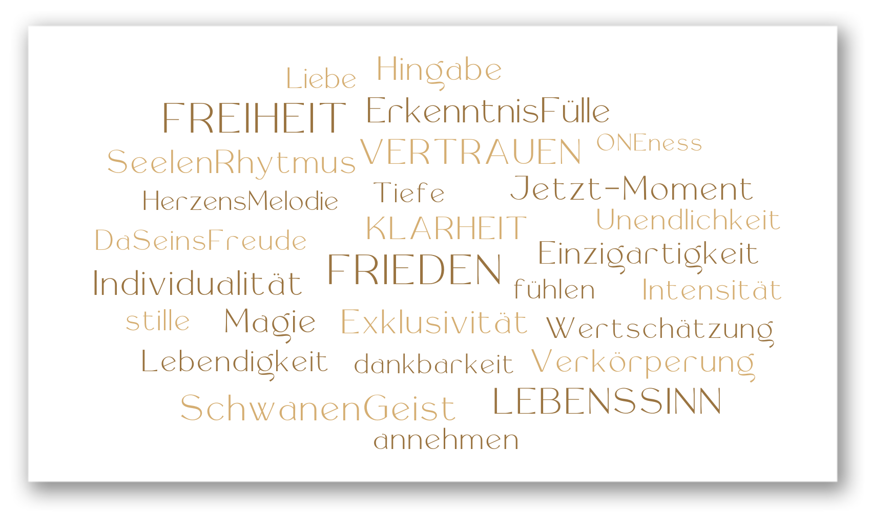 Wort Wolke EinzelBegleitung Liebe Hingabe Freiheit Erkenntnis Fülle Vertrauen oneness Seelenrhythmus Tiefe Jetzt-Moment Klarheit Unendlichkeit Einzigartigkeit fühlen Intensität Wertschätzung Verkörperung Lebenssinn Dankbarkeit annehmen Schwanengeist Lebendigkeit Magie Stille Individualität Daseinsfreude HerzensMelodie Frieden Exklusivität Wort Wolke EinzelBegleitung Liebe Hingabe Freiheit Erkenntnis Fülle Vertrauen oneness Seelenrhythmus Tiefe Jetzt-Moment Klarheit Unendlichkeit Einzigartigkeit fühlen Intensität Wertschätzung Verkörperung Lebenssinn Dankbarkeit annehmen Schwanengeist Lebendigkeit Magie Stille Individualität Daseinsfreude HerzensMelodie Frieden Exklusivität